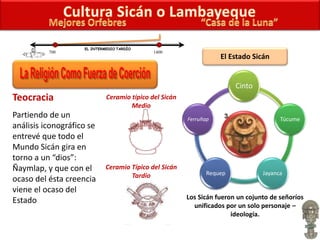Teocracia
Partiendo de un
análisis iconográfico se
entrevé que todo el
Mundo Sicán gira en
torno a un “dios”:
Ñaymlap, y que con el
ocaso del ésta creencia
viene el ocaso del
Estado
El Estado Sicán
700 1400
EL INTERMEDIO TARDÍO
Ceramio típico del Sicán
Medio
Cinto
Túcume
JayancaRequep
Ferruñap
Los Sicán fueron un cojunto de señoríos
unificados por un solo personaje –
ideología.
Ceramio Típico del Sicán
Tardío
 