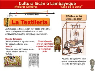 El Trabajo de los
Metales en Sicán
Los hallazgos en textilería son muy pocos, entre otras
causas por la presencia del salitre en el suelo
lambayecano, lo cual no contribuye a su duración.
Material de trabajo
¨ Principalmente el algodón nativo.
¨ En poca abundancia lana.
Técnica
¨ Hilado a mano con huso y rueca.
¨ Tejido en telar de cintura.
¨ Teñido.
700 1400
EL INTERMEDIO TARDÍO
Acuarela del siglo XVIII en el
que se representa tejiendo a
un indio del norte peruano
El arte plumario
tuvo un significado
especial asociado a
la cosmovisión
Sicán.
 