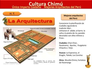 H. T.
Mejores arquitectos
del Perú
Conocieron la planificación de
ciudades siguiendo la
tradición Wari .
Utilizaron el adobe ,el barro. la
caña y la piedra de rio, paredes
decoradas con altos relieves y
frisos .
Ciudades: Chan Chan,
Pacatnamú, Apurlec, Purgatorio
Chiquito y Viejo.
Huacas: La Esperanza, el
Dragón, Toledo, Las Conchas
Otros. Muralla Chimú, Fortaleza
de Paramonga
 