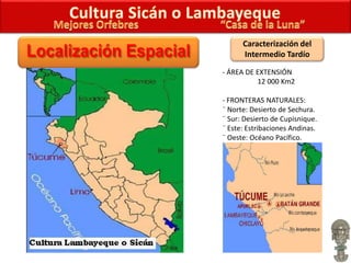 Caracterización del
Intermedio Tardío
- ÁREA DE EXTENSIÓN
12 000 Km2
- FRONTERAS NATURALES:
¨ Norte: Desierto de Sechura.
¨ Sur: Desierto de Cupisnique.
¨ Este: Estribaciones Andinas.
¨ Oeste: Océano Pacífico.
 