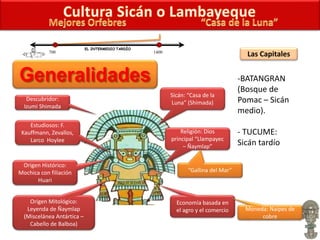 Descubridor:
Izumi Shimada
Estudiosos: F.
Kauffmann, Zevallos,
Larco Hoylee
Sicán: “Casa de la
Luna” (Shimada)
Religión: Dios
principal “Llampayec
– Ñaymlap”
“Gallina del Mar”
Origen Histórico:
Mochica con filiación
Huari
Origen Mitológico:
Leyenda de Ñaymlap
(Miscelánea Antártica –
Cabello de Balboa)
Economía basada en
el agro y el comercio Moneda: Naipes de
cobre
Las Capitales
-BATANGRAN
(Bosque de
Pomac – Sicán
medio).
- TUCUME:
Sicán tardío
700 1400
EL INTERMEDIO TARDÍO
 