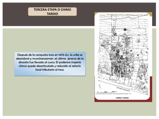 TERCERA ETAPA O CHIMÚ
TARDIO

Después de la conquista inca en 1470 d.c, la urbe se
abandonó y munchanzaman .el ultimo jerarca de la
dinastía fue llevado al cusco. El poderoso imperio
chimú quedo desarticulado y reducido al señorío
local tributario al inca.

 