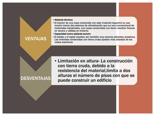 VENTAJAS

•Aislante térmico
•El interior de una casa construida con este material requerirá un uso
mucho menor des istemas de climatización que en una convencional de
materiales industriales. Las casas construidas con barro resultan frescas
en verano y cálidas en invierno
•Capacidad como aislante sonoro
•El adobe y el tapial resultan ser también muy buenos aislantes acústicos.
Las viviendas construidas con tierra cruda quedan más aisladas de los
ruidos exteriores

• Limitación en altura- La construcción
con tierra cruda, debido a la
resistencia del material,limita a dos
alturas el número de pisos con que se
DESVENTAJAS puede construir un edificio

 