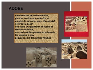 ADOBE
fueron hechos de varios tamaños,
grandes, medianos y pequeños, al
margen de su forma, pues, “Es esencial
notar que a pesar
que existe una gradación en cuanto al
tamaño del adobe,
que va de adobes grandes en la base de
las paredes, a muy
pequeños en la cima de las mismas

 