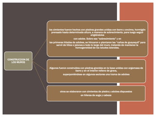 los cimientos fueron hechos con piedras grandes unidas con barro y encima, hormigón
prensado hasta determinada altura, a manera de sobrecimiento, para luego seguir
erigiéndolos
con adobe. Sobre ese “sobrecimiento” y en
las primeras hiladas de adobes, se hincaron o plantaron las “cañas de guayaquil” para
servir de hitos o jalones a todo lo largo del muro, tratando de mantener la
homogeneidad de los taludes laterales.

CONSTRUCCION DE
LOS MUROS
Algunos fueron construidos con piedras grandes en la base unidas con argamasa de
barro y en el interior relleno de grava,
superponiéndose en algunos sectores una trama de adobes

otros se elaboraron con cimientos de piedra y adobes dispuestos
en hileras de soga y cabeza

 