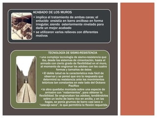 ACABADO DE LOS MUROS
• implica el tratamiento de ambas caras; el
enlucido onsistía en barro arcilloso en forma
irregular, siendo osteriormente nivelado para
darle un mejor acabado
• se utilizaron varios relieves con diferentes
motivos

TECNOLOGÍA DE SISMO-RESISTENCIA
•una compleja tecnología de sismo-resistencia que
iba, desde los sistemas de cimentación, hasta el
armado con cierto grado de flexibilidad en el muro,
al momento de engranar los adobes con las cuatro
formas y tamaños de éstos
•El doble talud es la característica más fácil de
observar y se pensó que era la respuesta que
determinó su resistencia ante los movimientos
telúricos tan constantes en este lado del Océano
Pacífico
•la obra quedaba montada sobre una especie de
arriostre con “rodamientos”, para obtener la
flexibilidad. Se engranaban los adobes, tendiéndolos
sobre un lecho de barro rico en arcilla, y en las
llagas, se ponía grumos de barro casi seco o
“cascajo seco”, lo que permitiría la flexión requerida.

 