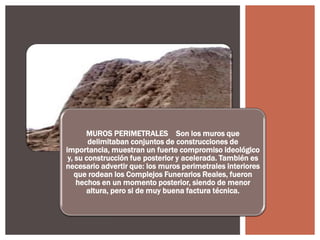 MUROS PERIMETRALES Son los muros que
delimitaban conjuntos de construcciones de
importancia, muestran un fuerte compromiso ideológico
y, su construcción fue posterior y acelerada. También es
necesario advertir que: los muros perimetrales interiores
que rodean los Complejos Funerarios Reales, fueron
hechos en un momento posterior, siendo de menor
altura, pero si de muy buena factura técnica.

 