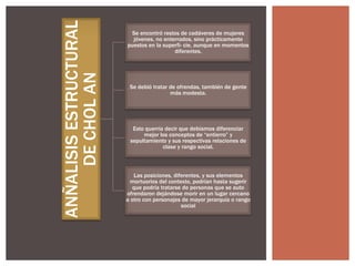 ANÑALISIS ESTRUCTURAL
DE CHOL AN

Se encontró restos de cadáveres de mujeres
jóvenes, no enterrados, sino prácticamente
puestos en la superfi- cie, aunque en momentos
diferentes.

Se debió tratar de ofrendas, también de gente
más modesta.

Esto querría decir que debíamos diferenciar
mejor los conceptos de “entierro” y
sepultamiento y sus respectivas relaciones de
clase y rango social.

Las posiciones, diferentes, y sus elementos
mortuorios del contexto, podrían hasta sugerir
que podría tratarse de personas que se auto
ofrendaron dejándose morir en un lugar cercano
a otro con personajes de mayor jerarquía o rango
social

 