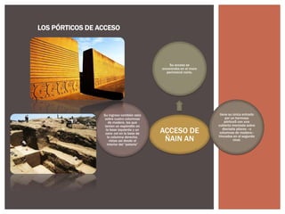 LOS PÓRTICOS DE ACCESO

Su acceso se
encontraba en el muro
perimetral norte.

Su ingreso también esta
sobre cuatro columnas
de madera, las que
tenían un espóndilo en
la base izquierda y un
cara- col en la base de
la columna derecha,
vistas así desde el
interior del “palacio”

ACCESO DE
ÑAIN AN

tiene su única entrada
por un hermoso
pórtico5 con una
cubierta montada sobre
dieciséis pilares –o
columnas de madera–
hincados en el segundo
nivel.

 