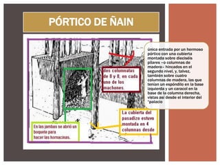 PÓRTICO DE ÑAIN
única entrada por un hermoso
pórtico con una cubierta
montada sobre dieciséis
pilares –o columnas de
madera– hincados en el
segundo nivel, y, talvez,
también sobre cuatro
columnas de madera, las que
tenían un espóndilo en la base
izquierda y un caracol en la
base de la columna derecha,
vistas así desde el interior del
“palacio

 