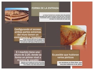 FORMA DE LA ENTRADA
La forma frontal de la entrada, tiene dos jambas
paralelas sólo hasta el primer nivel del muro, nivel que
funcionaba como un amplio escalón para que sirviera
de base a la columnata de cada lado

Configurando el acceso,
ambas partes extremas
del muro tienen un
contrafuerte o “machón”
el que aumenta 80 ctms el espesor de
dicho sector central del muro perimetral, en
un tramo de 1,92 hasta el filo de la jamba.

E l machón tiene una
altura de 2,20, donde se
forma un primer nivel a
manera de escalón
dejando ver las huellas de las dos columnatas,
en doble hilera, de 8 pilares por lado, portantes
de la cubierta, cuya altura desconocemos

Es posible que hubieran
varios pórticos
con esculturas en Chan Chan, pero
muy poco sabemos al res- pecto.

 