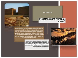 RECORRIDOS

EL CAMINO CEREMONIAL
CHIMÚ
Este camino se inicia en la orilla del mar al
suroeste de Chan Chan avanzando su trazo
por un costado de los conjuntos Laberinto y
Velarde, hasta la muralla del extremo norte
de Chan Chan a 5650 m de su origen, donde
gira en ángulo recto hacia el este y luego de
un recorrido de 300 m
nuevamente gira en ángulo recto hacia el
norte para avanzar en línea recta hasta el
Canal Milagro Alto (que deriva de la unión
de los canales La Cumbre y Vichansao, en
las faldas del Cerro Cabras)

 