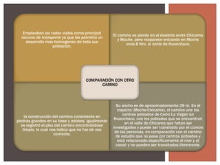 Empleaban las redes viales como principal
recurso de transporte ya que les permitía un
desarrollo mas homogeneo de toda sus
población.

El camino se pierde en el desierto entre Chicama
y Moche, pero reaparece entrando en Moche
unos 6 Km. al norte de Huanchaco.

COMPARACIÓN CON OTRO
CAMINO

la construcción del camino consistente en
piedras grandes en su base y adobes, igualmente
se registró el piso del camino encontrándose
limpio, lo cual nos indica que no fue de uso
corriente.

Su ancho es de aproximadamente 29 m. En el
trayecto (Moche-Chicama), el camino une los
centros poblados de Cerro La Virgen en
Huanchaco, con los poblados que se encuentran
en el valle de Chicama que faltan ser
investigados y puede ser transitado por el común
de las personas, en comparación con el camino
de estudio que no pasa por centros poblados y
está relacionado específicamente al mar y al
canal; y no pueden ser transitados libremente.

 