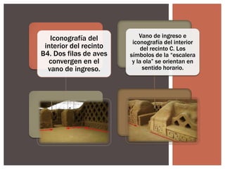 Iconografía del
interior del recinto
B4. Dos filas de aves
convergen en el
vano de ingreso.

Vano de ingreso e
iconografía del interior
del recinto C. Los
símbolos de la “escalera
y la ola” se orientan en
sentido horario.

 