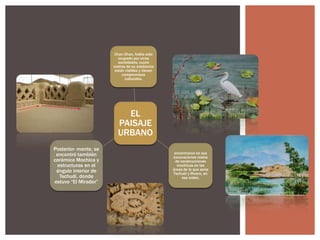 Chan Chan, había sido
ocupado por otras
sociedades, cuyos
rastros de su existencia
están visibles y tienen
compromisos
culturales.

EL
PAISAJE
URBANO
Posterior- mente, se
encontró también
cerámica Mochica y
estructuras en el
ángulo interior de
Tschudi, donde
estuvo “El Mirador”

encontraron en sus
excavaciones restos
de construcciones
mochicas en las
áreas de lo que sería
Tschudi y Rivero, en
ese orden.

 