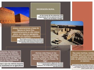 DECORACIÓN MURAL
en los muros de las estancias más
importantes de los palacios de Chan
Chan y en la Huaca “El Higo”

existen decoraciones a base de
figuras en barro fino,
mayoritariamente en alto relieve
plano, con algunos agregados
cilindricos (en cuellos) y redondos
(en cabezas).
Sólo en el ángulo sur-oeste de la plaza del anexo del palacio

Tschudi, Iriarte encontró restos de frisos in situ pintados con
amarillo ocre y negro, no habiéndose encontrado frisos en el resto
de las estructuras medias y populares. En Tschudi se encontró
pintura blanca en las concavidades de frisos de rombos.

palacios, los motivos
ntados son de filiación
habiendo representación
en la Huaca “El Higo” En
han no hay motivos de
iliación agrícola

pese a que los chimús basaron
su economía en la agricultura.

, Hemos visto frisos en los
palacios Gran Chimú, Bandelier,
Velarde, Laberinto, Max Uhle,
Rivero y Tschudi y la Huaca “El
Higo”.
Los motivos son diversos y algunos de ellos están
representados repetidamente en diversa
estilización. Sus configuraciones no son abstractas
sino casi al natural.

Hay aves marinas, rombos
resalte, pero con concavida
internas, cuadrados en alto
relie- ve alternadamente com
un damero

pescadores navegando sobre caballitos de totora y lleva
y redes encima de estos, volutas, listones horizontales in
no inclinados, personajes humanos con bastones,
marinas, cangrejos, lunas llenas, círculos, peces de di
grandes y pequeños, pulpos, anz

 