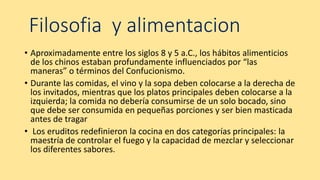 Filosofia y alimentacion
• Aproximadamente entre los siglos 8 y 5 a.C., los hábitos alimenticios
de los chinos estaban profundamente influenciados por “las
maneras” o términos del Confucionismo.
• Durante las comidas, el vino y la sopa deben colocarse a la derecha de
los invitados, mientras que los platos principales deben colocarse a la
izquierda; la comida no debería consumirse de un solo bocado, sino
que debe ser consumida en pequeñas porciones y ser bien masticada
antes de tragar
• Los eruditos redefinieron la cocina en dos categorías principales: la
maestría de controlar el fuego y la capacidad de mezclar y seleccionar
los diferentes sabores.
 