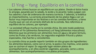 El Ying – Yang Equilibrio en la comida
• Los sabores chinos buscan un equilibrio en sus platos. Desde el dulce hasta
lo amargo, pasando por lo salado, lo ácido y lo picante; todos juegan con
los sabores y han de ordenarse de manera correcta. Y además, la estética
es importantísima. La correcta presentación de los platos llega a ser un
factor muy importante en los festines o en las comidas familiares, y tiene
mucho que ver con el correcto disfrute de la comida. Nos referimos al
equilibro de los colores, por ejemplo.
• La sociedad influye mucho en la comida china. De este modo podemos
encontrar el Yin (alimentos femeninos) y el Yang (alimentos masculinos).
Mientras que los primeros son alimentos ricos en agua y de gran ternura,
como las frutas y las verduras, los segundos engloban frituras y platos
especiados, más fuertes y consistentes.
• La comida china se puede repartir también en dos grupos de ingredientes:
los alimentos básicos, como son el arroz, la pasta o los mantou, unos panes
que se cocinan al vapor. En segundo lugar existen platos de
acompañamiento, y en ellos existirán vegetales, pescado, carne u otros
alimentos. Son acompañamientos y no platos principales,
 