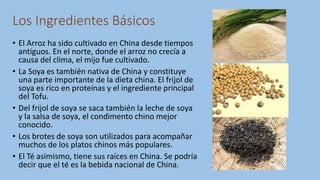 Los Ingredientes Básicos
• El Arroz ha sido cultivado en China desde tiempos
antiguos. En el norte, donde el arroz no crecía a
causa del clima, el mijo fue cultivado.
• La Soya es también nativa de China y constituye
una parte importante de la dieta china. El frijol de
soya es rico en proteínas y el ingrediente principal
del Tofu.
• Del frijol de soya se saca también la leche de soya
y la salsa de soya, el condimento chino mejor
conocido.
• Los brotes de soya son utilizados para acompañar
muchos de los platos chinos más populares.
• El Té asimismo, tiene sus raíces en China. Se podría
decir que el té es la bebida nacional de China.
 