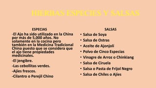 HIERBAS ESPECIES Y SALSAS
ESPECIAS
-El Ajo ha sido utilizado en la China
por más de 5,000 años. No
solamente en la cocina pero
también en la Medicina Tradicional
China puesto que se considera que
el ajo tiene propiedades
medicinales.
-El jengibre.
-Las cebollitas verdes.
-Ajíes frescos.
-Cilantro o Perejil Chino
SALSAS
• Salsa de Soya
• Salsa de Ostras
• Aceite de Ajonjolí
• Polvo de Cinco Especias
• Vinagre de Arroz o Chinkiang
• Salsa de Ciruela
• Salsa o Pasta de Frijol Negro
• Salsa de Chiles o Ajíes
 