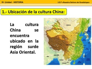 La cultura
China se
encuentra
ubicado en la
región surde
Asia Oriental.
1.- Ubicación de la cultura China:
IV- Unidad : HISTORIA I.E.P «Nuestra Señora de Guadalupe»