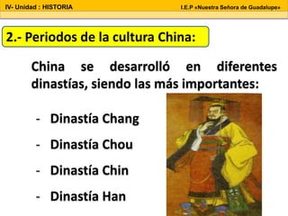 China se desarrolló en diferentes
dinastías, siendo las más importantes:
2.- Periodos de la cultura China:
- Dinastía Chang
- Dinastía Chou
- Dinastía Chin
- Dinastía Han
IV- Unidad : HISTORIA I.E.P «Nuestra Señora de Guadalupe»