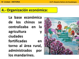 4.- Organización económica:
La base económica
de los chinos se
centralizaba en la
agricultura y
ciudades
fortificadas en
torno al área rural,
administrados por
los mandarines.
IV- Unidad : HISTORIA I.E.P «Nuestra Señora de Guadalupe»