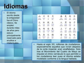  Hasta el siglo XX, millones de ciudadanos,
especialmente aquellos que vivían alejados
de la corte imperial, eran analfabetos. Solo
tras el Movimiento del Cuatro de Mayo se
impulsó el chino vernáculo lo que permitió a
los ciudadanos leer pues el idioma estaba
modelado conforme a la lengua hablada.
 El idioma
escrito desde
la antigüedad
fue el Chino
clásico. Se
empleó
durante miles
de años pero
estuvo
principalmente
reservado para
eruditos e
intelectuales.
 