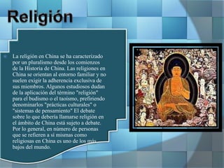  La religión en China se ha caracterizado
por un pluralismo desde los comienzos
de la Historia de China. Las religiones en
China se orientan al entorno familiar y no
suelen exigir la adherencia exclusiva de
sus miembros. Algunos estudiosos dudan
de la aplicación del término "religión"
para el budismo o el taoísmo, prefiriendo
denominarlos "prácticas culturales" o
"sistemas de pensamiento" El debate
sobre lo que debería llamarse religión en
el ámbito de China está sujeto a debate.
Por lo general, en número de personas
que se refieren a sí mismas como
religiosas en China es uno de los más
bajos del mundo.
 