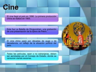 El cine llegó al país en 1896. La primera producción
china se realizó en 1905.
Esta fue La Batalla de Dingjunshan, una grabación
de una presentación de la ópera de Pekín.
El cine chino pasó por décadas de auge y de
decadencia, un reflejo de la situación política del
país.
Todas las películas, sean o no extranjeras, deben
ser aprobadas por el Consejo de Estado, donde se
censuran ciertas escenas.
 