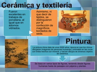 Fueron
excelentes en
trabajos de
porcelana, al
igual que en
adornos
vidriados.
Asimismo, ni
que decir de
tejidos, se
distinguieron
por la
confección de
magníficos
bordados de
seda.
Se basa en varios tipos de figuras, teniendo desde figuras
humanas hasta de paisajes con pájaros y plantas.
La pintura china data de unos 5000 años, época en que los chinos
dibujaban imágenes de personas humanas y animales en las rocas
con tintes hechos con mineral, y hacían dibujos de diversos objetos
de cerámica.
 