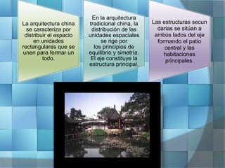 La arquitectura china
se caracteriza por
distribuir el espacio
en unidades
rectangulares que se
unen para formar un
todo.
En la arquitectura
tradicional china, la
distribución de las
unidades espaciales
se rige por
los principios de
equilibrio y simetría.
El eje constituye la
estructura principal.
Las estructuras secun
darias se sitúan a
ambos lados del eje
formando el patio
central y las
habitaciones
principales.
 