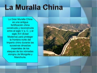 La Gran Muralla China
es una antigua
fortificación china
construida y reconstruida
entre el siglo V a. C. y el
siglo XVI (Edad
Moderna) para proteger
la frontera norte del
Imperio chino durante las
sucesivas dinastías
imperiales de los
ataques de los nómadas
xiongnu de Mongolia y
Manchuria.
 