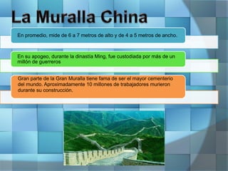 En promedio, mide de 6 a 7 metros de alto y de 4 a 5 metros de ancho.
En su apogeo, durante la dinastía Ming, fue custodiada por más de un
millón de guerreros
Gran parte de la Gran Muralla tiene fama de ser el mayor cementerio
del mundo. Aproximadamente 10 millones de trabajadores murieron
durante su construcción.
 