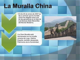 • El día 26 de enero de 2007 se
dio a conocer que la muralla
china fue elegida como una
de las ganadoras en la lista de
Las Nuevas Siete Maravillas
del Mundo Moderno.
•La Gran Muralla está
hermanada con la muralla
romana de Lugo, Galicia,
España, también designada
Patrimonio de la Humanidad.
 