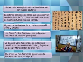 Se remonta a compilaciones de la adivinación
con huesos oculares.
La extensa colección de libros que se conservan
desde la dinastía Zhou demuestran lo avanzado
de los intelectuales de aquel tiempo.
Hu Shih y Lu Xun fueron los pioneros en la
literatura moderna del siglo XX.
Algunos de los textos más importantes son el I
Ching y Shujing.
La dinastía Song fue período de la literatura
científica con obras como Xin Yixiang Fayao de
Su Song y Mengxi Bitan de Shen Kuo.
Los Cinco Puntos Cardinales son la base de
casi todos los estudios principales.
 