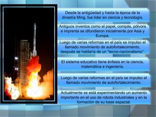 Desde la antigüedad y hasta la época de la
dinastía Ming, fue líder en ciencia y tecnología.
Antiguos inventos como el papel, compás, pólvora
e imprenta se difundieron inicialmente por Asia y
Europa.
Luego de varias reformas en el país se impulso el
llamado movimiento de autofortalecimiento,
después se hablaría de un “tecno-nacionalismo”.
El sistema educativo tiene énfasis en la ciencia,
matemática e ingeniería.
Luego de varias reformas en el país se impulso el
llamado movimiento de autofortalecimiento.
Actualmente se está experimentando un aumento
importante en el uso de robots industriales y en la
formación de su base espacial.
 
