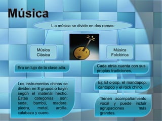 L a música se divide en dos ramas:
Música
Clásica
Música
Folclórica
Era un lujo de la clase alta.
Los instrumentos chinos se
dividen en 8 grupos o bayin
según el material hecho.
Estas categorías son:
seda, bambú, madera,
piedra, metal, arcilla,
calabaza y cuero.
Cada etnia cuenta con sus
propias tradiciones.
Ej: El c-pop, el mandapop,
cantopop y el rock chino.
Tienen acompañamiento
vocal y puede incluir
agrupaciones más
grandes.
 