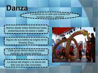 L a danza es un arte que cuenta con
muchos estilos y géneros
Abarca desde bailes folclóricos hasta
presentaciones de ópera y ballet.
Alguno de sus estilos se originó en la
dinastía Zhou.
Cada grupo étnico tiene su propia
tradición de danza folclórica.
La danza del dragón y la danza del
león son las más conocidas.
 