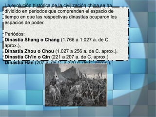 La evolución histórica de la civilización china se ha
dividido en periodos que comprenden el espacio de
tiempo en que las respectivas dinastías ocuparon los
espacios de poder.
Periódos:
Dinastía Shang o Chang (1.766 a 1.027 a. de C.
aprox.),
Dinastía Zhou o Chou (1.027 a 256 a. de C. aprox.),
Dinastía Ch’in o Qin (221 a 207 a. de C. aprox.)
Dinastía Han (207 a. de C. a 220 d. de C. aprox.).
 