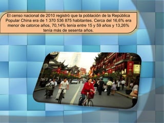 El censo nacional de 2010 registró que la población de la República
Popular China era de 1 370 536 875 habitantes. Cerca del 16,6% era
menor de catorce años, 70,14% tenía entre 15 y 59 años y 13,26%
tenía más de sesenta años.
 