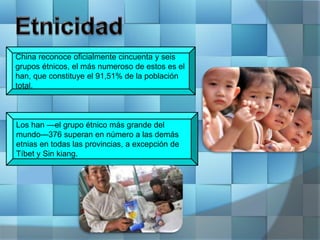 China reconoce oficialmente cincuenta y seis
grupos étnicos, el más numeroso de estos es el
han, que constituye el 91,51% de la población
total.
Los han —el grupo étnico más grande del
mundo—376 superan en número a las demás
etnias en todas las provincias, a excepción de
Tíbet y Sin kiang.
 