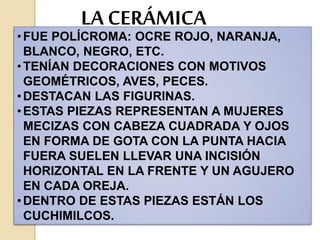 LA CERÁMICA
•FUE POLÍCROMA: OCRE ROJO, NARANJA,
BLANCO, NEGRO, ETC.
•TENÍAN DECORACIONES CON MOTIVOS
GEOMÉTRICOS, AVES, PECES.
•DESTACAN LAS FIGURINAS.
•ESTAS PIEZAS REPRESENTAN A MUJERES
MECIZAS CON CABEZA CUADRADA Y OJOS
EN FORMA DE GOTA CON LA PUNTA HACIA
FUERA SUELEN LLEVAR UNA INCISIÓN
HORIZONTAL EN LA FRENTE Y UN AGUJERO
EN CADA OREJA.
•DENTRO DE ESTAS PIEZAS ESTÁN LOS
CUCHIMILCOS.