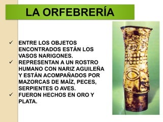  ENTRE LOS OBJETOS
ENCONTRADOS ESTÁN LOS
VASOS NARIGONES.
REPRESENTAN A UN ROSTRO
HUMANO CON NARIZ AGUILEÑA
Y ESTÁN ACOMPAÑADOS POR
MAZORCAS DE MAÍZ, PECES,
SERPIENTES O AVES.
FUERON HECHOS EN ORO Y
PLATA.
LA ORFEBRERÍA