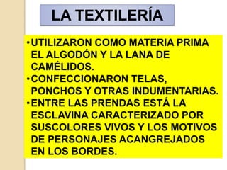 •UTILIZARON COMO MATERIA PRIMA
EL ALGODÓN Y LA LANA DE
CAMÉLIDOS.
•CONFECCIONARON TELAS,
PONCHOS Y OTRAS INDUMENTARIAS.
•ENTRE LAS PRENDAS ESTÁ LA
ESCLAVINA CARACTERIZADO POR
SUSCOLORES VIVOS Y LOS MOTIVOS
DE PERSONAJES ACANGREJADOS
EN LOS BORDES.
LA TEXTILERÍA