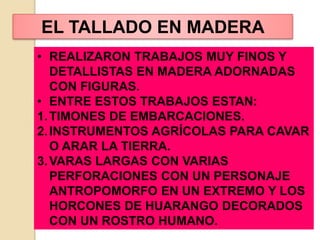 • REALIZARON TRABAJOS MUY FINOS Y
DETALLISTAS EN MADERA ADORNADAS
CON FIGURAS.
• ENTRE ESTOS TRABAJOS ESTAN:
1.TIMONES DE EMBARCACIONES.
2.INSTRUMENTOS AGRÍCOLAS PARA CAVAR
O ARAR LA TIERRA.
3.VARAS LARGAS CON VARIAS
PERFORACIONES CON UN PERSONAJE
ANTROPOMORFO EN UN EXTREMO Y LOS
HORCONES DE HUARANGO DECORADOS
CON UN ROSTRO HUMANO.
EL TALLADO EN MADERA