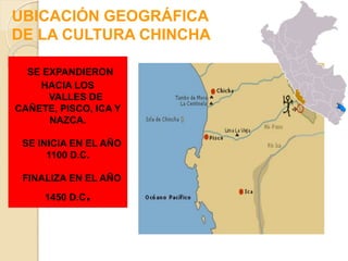 UBICACIÓN GEOGRÁFICA
DE LA CULTURA CHINCHA
SE EXPANDIERON
HACIA LOS
VALLES DE
CAÑETE, PISCO, ICA Y
NAZCA.
SE INICIA EN EL AÑO
1100 D.C.
FINALIZA EN EL AÑO
1450 D.C.