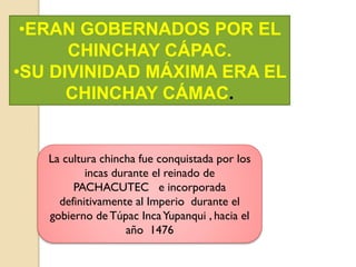 •ERAN GOBERNADOS POR EL
CHINCHAY CÁPAC.
•SU DIVINIDAD MÁXIMA ERA EL
CHINCHAY CÁMAC.
La cultura chincha fue conquistada por los
incas durante el reinado de
PACHACUTEC e incorporada
definitivamente al Imperio durante el
gobierno de Túpac IncaYupanqui , hacia el
año 1476