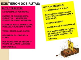 EXISTIERON DOS RUTAS:
RUTA TERRESTRE:
•LO REALIZABAN POR TIERRA.
•PARTÍAN DE CHINCHA HASTA
CUZCO Y LA MESETA DEL
COLLAO EN PUNO Y VICEVERSA.
•LLEVABAN MULLO, ESMERALDAS,
PESCADO, CALABAZAS Y JOYAS.
•TRAÍAN COBRE, LANA, CARNE.
•UTILIZARON EL LOMO DE LA
LLAMA.
•POR TIERRA IBAN EN RECUAS Y
PIARAS DE LLAMAS LLEVANDO
MERCADERÍAS.