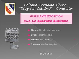Colegio Peruano Chino
"Diez de Octubre“ - Confucio




      Alumna: Fiorella Vera Meneses

      Curso: Personal Social

      Sección: 3er. Grado C

      Profesora: Miss Flor Angeles



               29-Oct-2012
 
